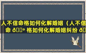 人不信命格如何化解婚姻（人不信命 🐺 格如何化解婚姻纠纷 🦊 ）